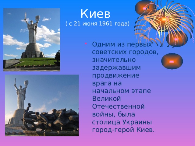 Киев  ( с 21 июня 1961 года) Одним из первых советских городов, значительно задержавшим продвижение врага на начальном этапе Великой Отечественной войны, была столица Украины город-герой Киев. 