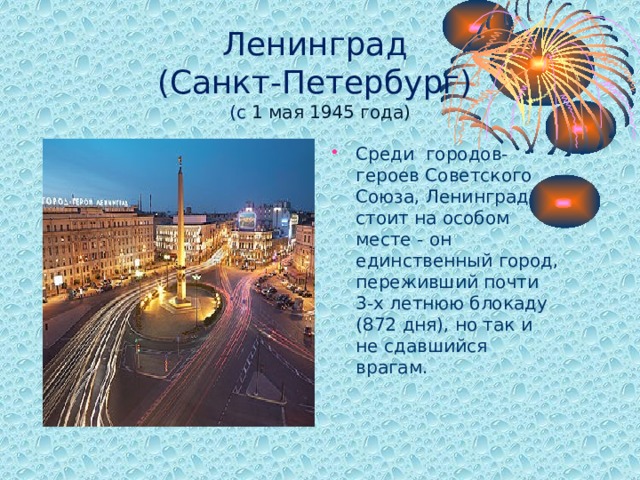 Ленинград  (Санкт-Петербург)  (с 1 мая 1945 года) Среди городов-героев Советского Союза, Ленинград стоит на особом месте - он единственный город, переживший почти 3-х летнюю блокаду (872 дня), но так и не сдавшийся врагам.  