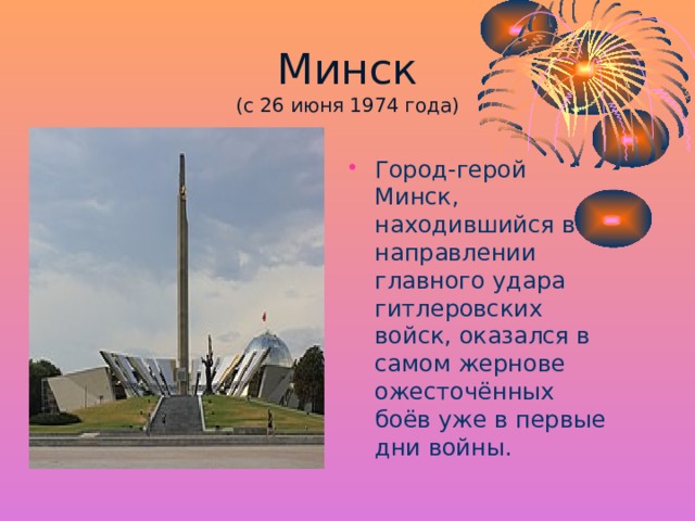 Минск  (с 26 июня 1974 года) Город-герой Минск, находившийся в направлении главного удара гитлеровских войск, оказался в самом жернове ожесточённых боёв уже в первые дни войны. 