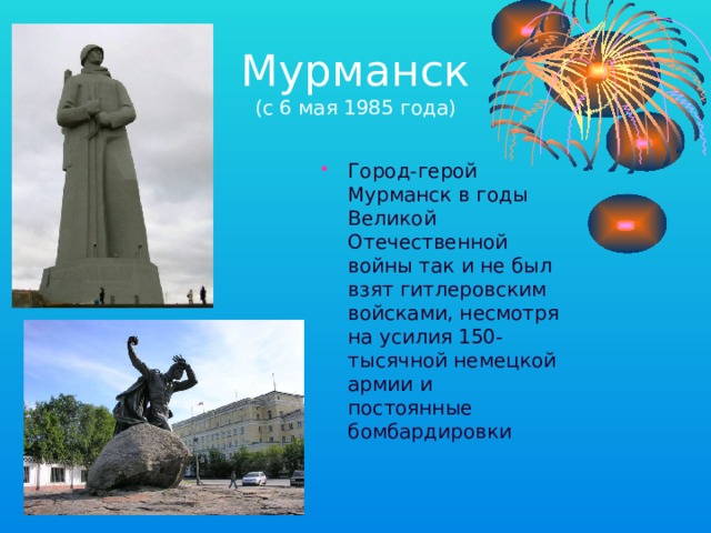 Мурманск  (с 6 мая 1985 года) Город-герой Мурманск в годы Великой Отечественной войны так и не был взят гитлеровским войсками, несмотря на усилия 150-тысячной немецкой армии и постоянные бомбардировки 