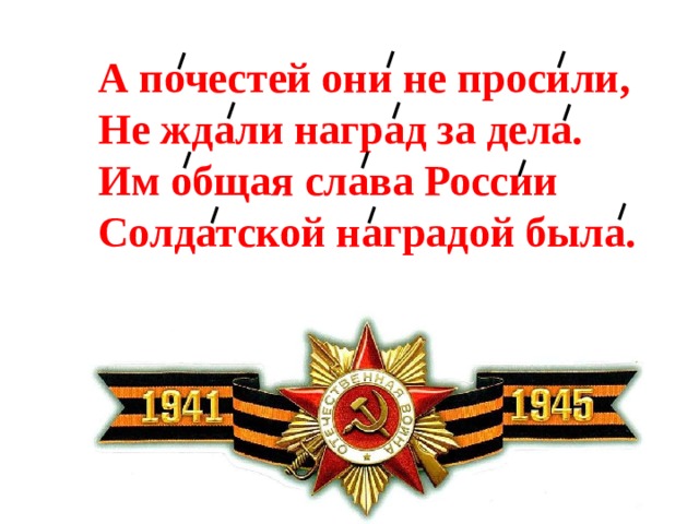 А почестей они не просили,  Не ждали наград за дела.  Им общая слава России  Солдатской наградой была. 