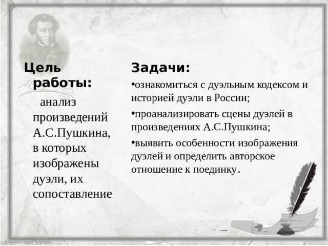  Цель работы:  анализ произведений А.С.Пушкина, в которых изображены дуэли, их сопоставление Задачи: ознакомиться с дуэльным кодексом и историей дуэли в России; проанализировать сцены дуэлей в произведениях А.С.Пушкина; выявить особенности изображения дуэлей и определить авторское отношение к поединку . 