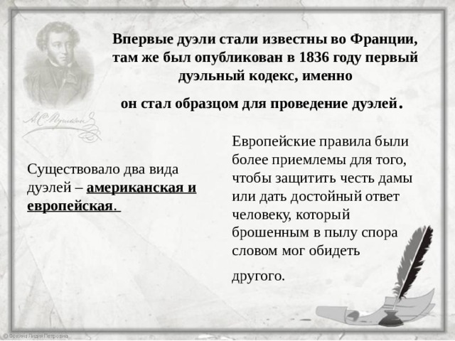   Впервые дуэли стали известны во Франции, там же был опубликован в 1836 году первый дуэльный кодекс, именно  он стал образцом для проведение дуэлей . Европейские правила были более приемлемы для того, чтобы защитить честь дамы или дать достойный ответ человеку, который брошенным в пылу спора словом мог обидеть другого.  Существовало два вида дуэлей – американская и европейская . 