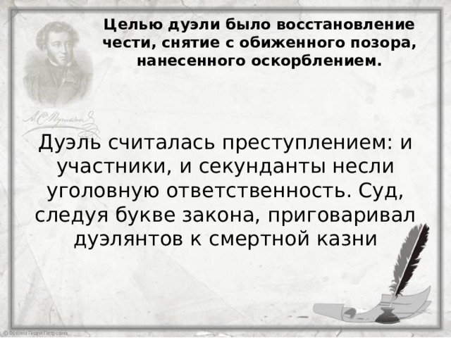 Целью дуэли было восстановление чести, снятие с обиженного позора, нанесенного оскорблением. Дуэль считалась преступлением: и участники, и секунданты несли уголовную ответственность. Суд, следуя букве закона, приговаривал дуэлянтов к смертной казни 