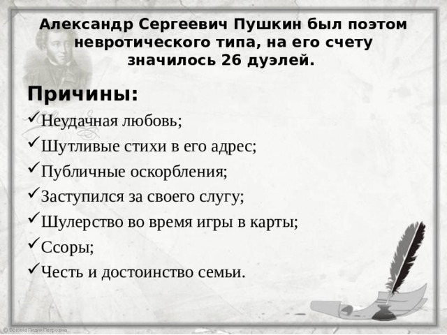 Александр Сергеевич Пушкин был поэтом невротического типа, на его счету значилось 26 дуэлей. Причины: Неудачная любовь; Шутливые стихи в его адрес; Публичные оскорбления; Заступился за своего слугу; Шулерство во время игры в карты; Ссоры; Честь и достоинство семьи.  