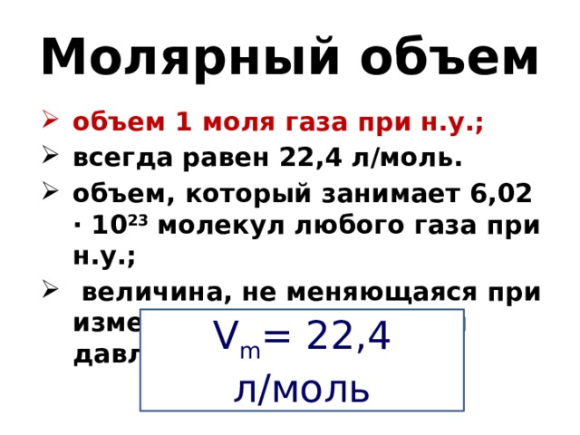 Молярный объем объем 1 моля газа при н.у.; всегда равен 22,4 л/моль. объем, который занимает 6,02 · 10 23 молекул любого газа при н.у.;  величина, не меняющаяся при изменении температуры и давления;  V m = 22,4 л/моль 