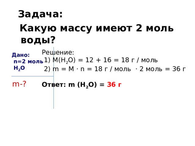  Задача:  Какую массу имеют 2 моль воды? Решение:  1) M(H 2 O) = 12 + 16 = 18 г / моль  2) m = M · n = 18 г / моль · 2 моль = 36 г Ответ: m (H 2 O) = 36 г Дано:  n=2 моль  H 2 O m-? 