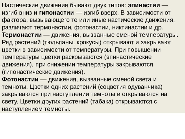 Настические движения бывают двух типов:  эпинастии  — изгиб вниз и гипонастии  — изгиб вверх. В зависимости от фактора, вызывающего те или иные настические движения, различают термонастии, фотонастии, никтинастии и др. Термонастии  — движения, вызванные сменой температуры. Ряд растений (тюльпаны, крокусы) открывают и закрывают цветки в зависимости от температуры. При повышении температуры цветки раскрываются (эпинастические движения), при снижении температуры закрываются (гипонастические движения). Фотонастии  — движения, вызванные сменой света и темноты. Цветки одних растений (соцветия одуванчика) закрываются при наступлении темноты и от­крываются на свету. Цветки других растений (табака) открываются с наступле­нием темноты. 