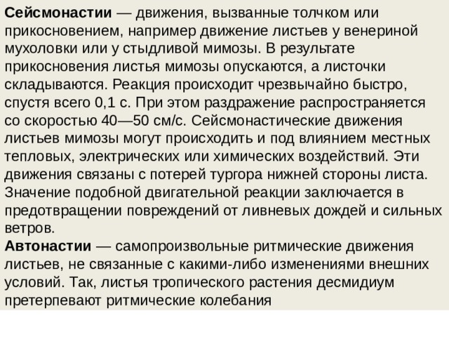 Сейсмонастии  — движения, вызванные толчком или прикосновением, например движение листьев у венериной мухоловки или у стыдливой мимозы. В результате прикосновения листья мимозы опускаются, а листочки складываются. Реакция происходит чрезвычайно быстро, спустя всего 0,1 с. При этом раздражение распространяется со скоростью 40—50 см/с. Сейсмонастические движения листьев мимозы могут происходить и под влиянием местных тепловых, электрических или химических воздействий. Эти движения связаны с потерей тургора нижней стороны листа. Значение подобной двигательной реакции заключается в предотвращении повреждений от ливневых дождей и сильных ветров. Автонастии  — самопроизвольные ритмические движения листьев, не связанные с какими-либо изменениями внешних условий. Так, листья тропического растения десмидиум претерпевают ритмические колебания 