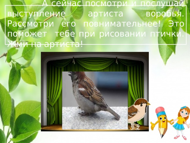  А сейчас посмотри и послушай выступление артиста воробья. Рассмотри его повнимательнее! Это поможет тебе при рисовании птички. Жми на артиста!  