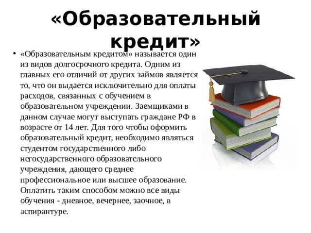 «Образовательный кредит» «Образовательным кредитом» называется один из видов долгосрочного кредита. Одним из главных его отличий от других займов является то, что он выдается исключительно для оплаты расходов, связанных с обучением в образовательном учреждении. Заемщиками в данном случае могут выступать граждане РФ в возрасте от 14 лет. Для того чтобы оформить образовательный кредит, необходимо являться студентом государственного либо негосударственного образовательного учреждения, дающего среднее профессиональное или высшее образование. Оплатить таким способом можно все виды обучения - дневное, вечернее, заочное, в аспирантуре. 