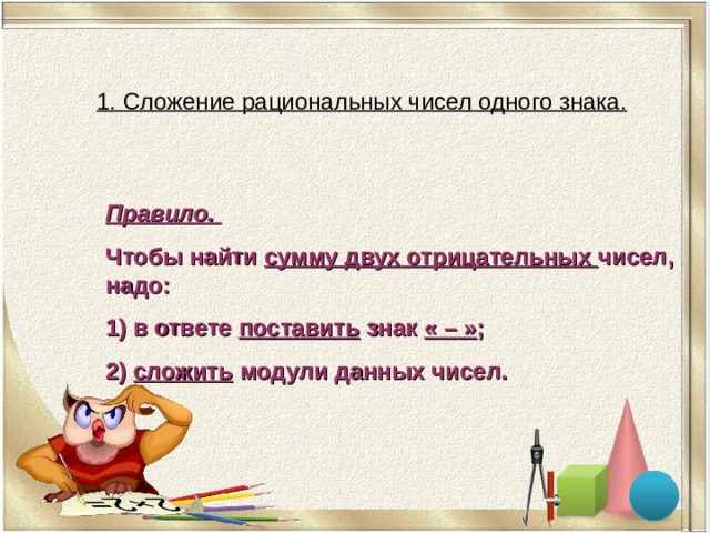 1. Сложение рациональных чисел одного знака. Правило. Чтобы найти сумму двух отрицательных чисел , надо: 1) в ответе поставить знак «  –  » ; 2) сложить модули данных чисел. 