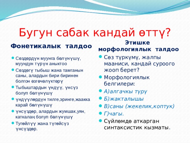 Бугун сабак кандай ѳттү? Фонетикалык талдоо Этишке морфологиялык талдоо Сөз түркүмү, жалпы мааниси, кандай суроого жооп берет? Морфологиялык белгилери: А)алгачкы түрү Б)жакталышы В)саны (жекелик,коптук) Г)чагы. Сүйлѳмдѳ аткарган синтаксистик кызматы . Сөздөрдүн муунга бөлүнүшү, муундун түрүн аныктоо Сөздөгү тыбыш жана тамганын саны, алардын бири биринен болгон өзгөчөлүктөрү Тыбыштардын үндүү, үнсүз болуп бөлүнүшү үндүүлѳрдүн тилге,эринге,жаакка карай бѳлүнүшү үнсүздѳр, алардын жумшак,уян, каткалаң болуп бөлүнүшү Тугѳйлүү жана түгѳйсүз үнсүздѳр. 