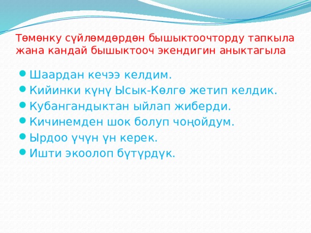 Тѳмѳнку сүйлѳмдѳрдѳн бышыктоочторду тапкыла жана кандай бышыктооч экендигин аныктагыла Шаардан кечээ келдим. Кийинки күнү Ысык-Кѳлгѳ жетип келдик. Кубангандыктан ыйлап жиберди. Кичинемден шок болуп чоңойдум. Ырдоо үчүн үн керек. Ишти экоолоп бүтүрдүк. 
