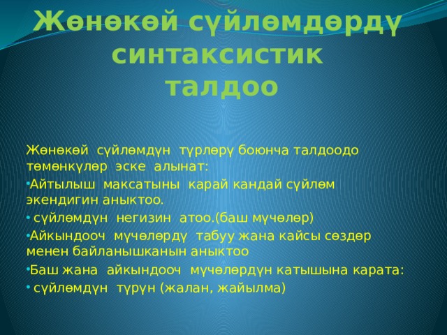 Жөнөкөй сүйлөмдөрдү синтаксистик  талдоо Жѳнѳкѳй сүйлѳмдүн түрлѳрү боюнча талдоодо тѳмѳнкүлѳр эске алынат: Айтылыш максатыны карай кандай сүйлѳм экендигин аныктоо.  сүйлѳмдүн негизин атоо.(баш мүчѳлѳр) Айкындооч мүчѳлѳрдү табуу жана кайсы сѳздѳр менен байланышканын аныктоо Баш жана айкындооч мүчѳлѳрдүн катышына карата:  сүйлѳмдүн түрүн (жалан, жайылма) 