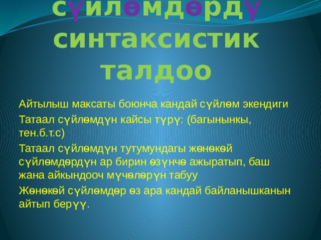Татаал с ү йл ѳ мд ѳ рд ү синтаксистик талдоо Айтылыш максаты боюнча кандай сүйлѳм экендиги Татаал сүйлѳмдүн кайсы түрү: (багынынкы, тен.б.т.с) Татаал сүйлѳмдүн тутумундагы жѳнѳкѳй сүйлѳмдѳрдүн ар бирин ѳзүнчѳ ажыратып, баш жана айкындооч мүчѳлѳрүн табуу Жѳнѳкѳй сүйлѳмдѳр ѳз ара кандай байланышканын айтып берүү. 