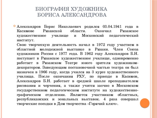 Биография художника  Бориса Александрова   Александров Борис Николаевич родился 03.04.1941 года в Касимове Рязанской области. Окончил Рязанское художественное училище и Московский педагогический институт.  Свою творческую деятельность начал в 1972 году участием в областной молодежной выставке в Рязани. Член Союза художников России с 1977 года. В 1962 году Александров Б.Н. поступает в Рязанское художественное училище, одновременно работает в Рязанском Театре юного зрителя художником-декоратором. Заведующим постановочной частью театра он был назначен в 1966 году, когда учился на 3 курсе художественного училища. После окончания РХУ, по приезде в Касимов, Александров Б.Н. работает в средней школе преподавателем рисования и черчения, а также учится заочно в Московском государственном педагогическом институте на художественно-графическом отделении. Является участником областных, республиканских и зональных выставок. 4 раза совершал творческие поездки в Дом творчества «Горячий ключ». 