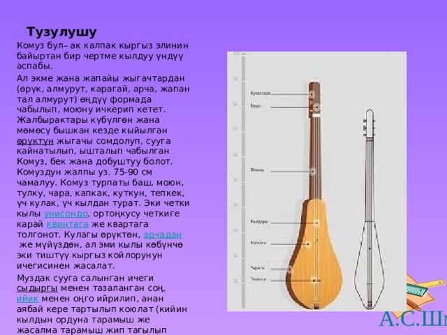 Тузулушу Комуз бул– ак калпак кыргыз элинин байыртан бир чертме кылдуу үндүү аспабы. Ал экме жана жапайы жыгачтардан (өрүк, алмурут, карагай, арча, жапан тал алмурут) өңдүү формада чабылып, моюну ичкерип кетет. Жалбырактары күбүлгөн жана мөмөсү бышкан кезде кыйылган  өрүктүн  жыгачы сомдолуп, сууга кайнатылып, ышталып чабылган Комуз, бек жана добуштуу болот. Комуздун жалпы уз. 75-90 см чамалуу. Комуз турпаты баш, моюн, тулку, чара, капкак, куткун, тепкек, үч кулак, үч кылдан турат. Эки четки кылы  унисондо , ортоңкусу четкиге карай  квинтага  же квартага толгонот. Кулагы өрүктөн,  арчадан  же мүйүздөн, ал эми кылы көбүнчө эки тиштүү кыргыз койлорунун ичегисинен жасалат. Муздак сууга салынган ичеги  сыдыргы  менен тазаланган соң,  ийик  менен оңго ийрилип, анан аябай кере тартылып коюлат (кийин кылдын ордуна тарамыш же жасалма тарамыш жип тагылып калды). 