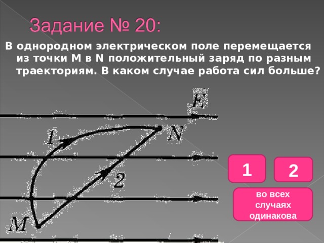 В однородном электрическом поле перемещается из точки М в N положительный заряд по разным траекториям. В каком случае работа сил больше? 1 2 во всех случаях одинакова 