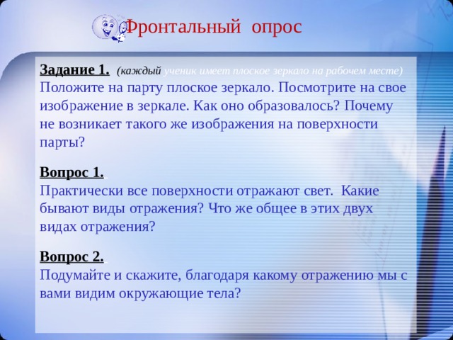 Фронтальный опрос Задание 1.  (каждый ученик имеет плоское зеркало на рабочем месте) Положите на парту плоское зеркало. Посмотрите на свое изображение в зеркале. Как оно образовалось? Почему не возникает такого же изображения на поверхности парты? Вопрос 1.  Практически все поверхности отражают свет. Какие бывают виды отражения? Что же общее в этих двух видах отражения? Вопрос 2.  Подумайте и скажите, благодаря какому отражению мы с вами видим окружающие тела? 