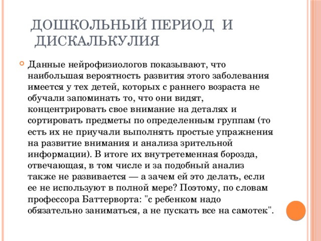  Дошкольный период и  дискалькулия Данные нейрофизиологов показывают, что наибольшая вероятность развития этого заболевания имеется у тех детей, которых с раннего возраста не обучали запоминать то, что они видят, концентрировать свое внимание на деталях и сортировать предметы по определенным группам (то есть их не приучали выполнять простые упражнения на развитие внимания и анализа зрительной информации). В итоге их внутретеменная борозда, отвечающая, в том числе и за подобный анализ также не развивается — а зачем ей это делать, если ее не используют в полной мере? Поэтому, по словам профессора Баттерворта: 