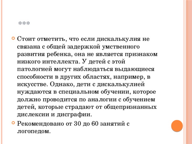  *** Стоит отметить, что если дискалькулия не связана с общей задержкой умственного развития ребенка, она не является признаком низкого интеллекта. У детей с этой патологией могут наблюдаться выдающиеся способности в других областях, например, в искусстве. Однако, дети с дискалькулией нуждаются в специальном обучении, которое должно проводится по аналогии с обучением детей, которые страдают от общепризнанных дислексии и дисграфии. Рекомендовано от 30 до 60 занятий с логопедом. 