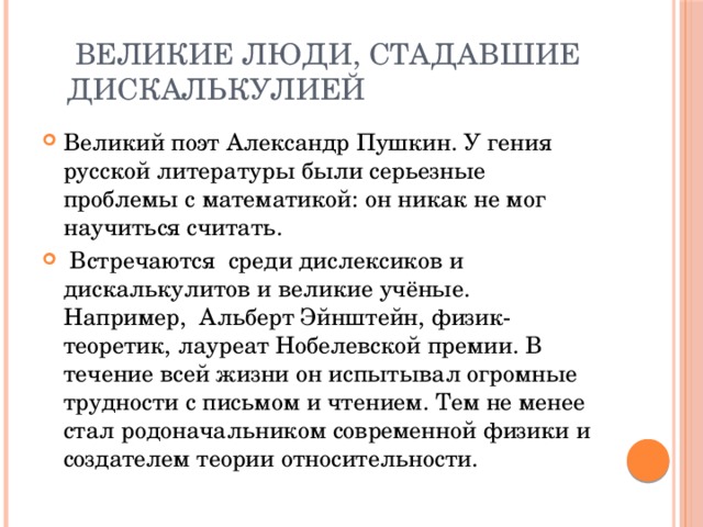  Великие люди, стадавшие  дискалькулией Великий поэт Александр Пушкин. У гения русской литературы были серьезные проблемы с математикой: он никак не мог научиться считать.    Встречаются  среди дислексиков и дискалькулитов и великие учёные. Например,  Альберт Эйнштейн, физик-теоретик, лауреат Нобелевской премии. В течение всей жизни он испытывал огромные трудности с письмом и чтением. Тем не менее стал родоначальником современной физики и создателем теории относительности. 