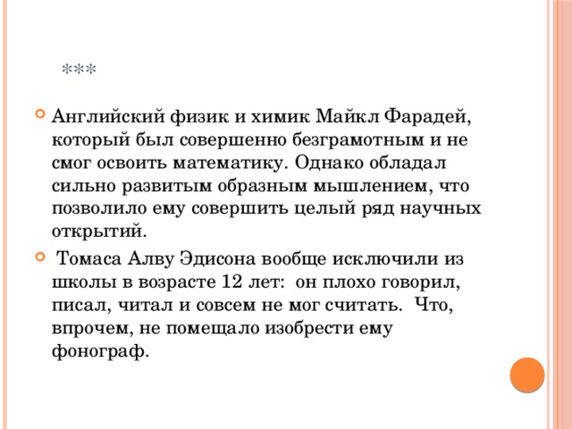  *** Английский физик и химик Майкл Фарадей, который был совершенно безграмотным и не смог освоить математику. Однако обладал сильно развитым образным мышлением, что позволило ему совершить целый ряд научных открытий.   Томаса Алву Эдисона вообще исключили из школы в возрасте 12 лет:  он плохо говорил, писал, читал и совсем не мог считать.  Что, впрочем, не помещало изобрести ему фонограф.    