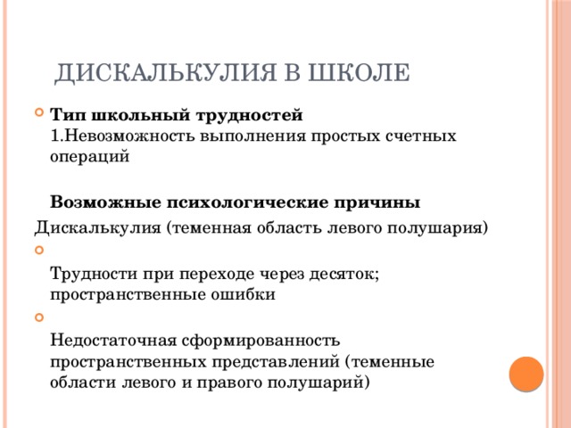  Дискалькулия в школе Тип школьный трудностей  1.Невозможность выполнения простых счетных операций  Возможные психологические причины Дискалькулия (теменная область левого полушария)  Трудности при переходе через десяток; пространственные ошибки  Недостаточная сформированность пространственных представлений (теменные области левого и правого полушарий) 