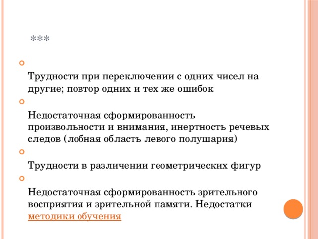  ***  Трудности при переключении с одних чисел на другие; повтор одних и тех же ошибок  Недостаточная сформированность произвольности и внимания, инертность речевых следов (лобная область левого полушария)  Трудности в различении геометрических фигур  Недостаточная сформированность зрительного восприятия и зрительной памяти. Недостатки  методики обучения 
