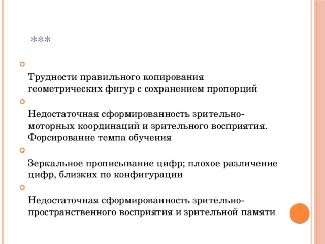  ***  Трудности правильного копирования геометрических фигур с сохранением пропорций  Недостаточная сформированность зрительно-моторных координаций и зрительного восприятия. Форсирование темпа обучения  Зеркальное прописывание цифр; плохое различение цифр, близких по конфигурации  Недостаточная сформированность зрительно-пространственного восприятия и зрительной памяти 