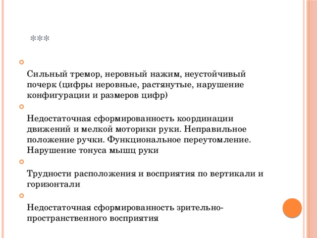  ***  Сильный тремор, неровный нажим, неустойчивый почерк (цифры неровные, растянутые, нарушение конфигурации и размеров цифр)  Недостаточная сформированность координации движений и мелкой моторики руки. Неправильное положение ручки. Функциональное переутомление. Нарушение тонуса мышц руки  Трудности расположения и восприятия по вертикали и горизонтали  Недостаточная сформированность зрительно-пространственного восприятия 