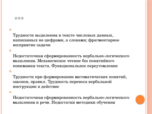  ***  Трудности выделения в тексте числовых данных, написанных не цифрами, а словами; фрагментарное восприятие задачи  Недостаточная сформированность вербально-логического мышления. Механическое чтение без понятийного понимания текста. Функциональное переутомление  Трудности при формировании математических понятий, законов, правил. Трудность переноса вербальной инструкции в действие  Недостаточная сформированность вербально-логического мышления и речи. Недостатки методики обучения 