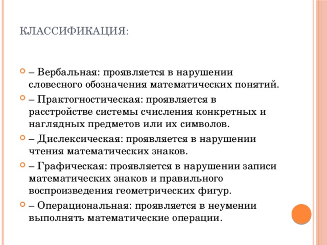  Классификация:   –  Вербальная: проявляется в нарушении словесного обозначения математических понятий. –  Практогностическая: проявляется в расстройстве системы счисления конкретных и наглядных предметов или их символов. –  Дислексическая: проявляется в нарушении чтения математических знаков. –  Графическая: проявляется в нарушении записи математических знаков и правильного воспроизведения геометрических фигур. –  Операциональная: проявляется в неумении выполнять математические операции. 