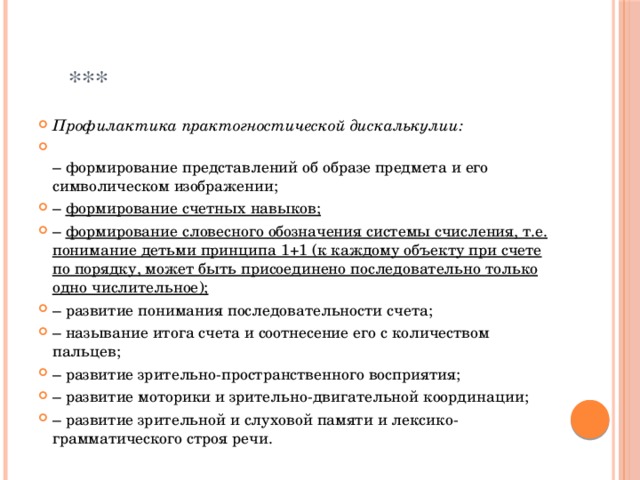  *** Профилактика практогностической дискалькулии:  –  формирование представлений об образе предмета и его символическом изображении; –  формирование счетных навыков; –  формирование словесного обозначения системы счисления, т.е. понимание детьми принципа 1+1 (к каждому объекту при счете по порядку, может быть присоединено последовательно только одно числительное); –  развитие понимания последовательности счета; –  называние итога счета и соотнесение его с количеством пальцев; –  развитие зрительно-пространственного восприятия; –  развитие моторики и зрительно-двигательной координации; –  развитие зрительной и слуховой памяти и лексико-грамматического строя речи. 