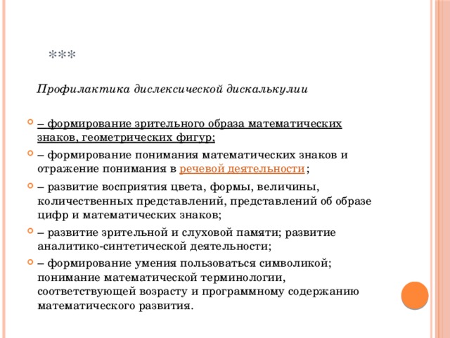  ***  Профилактика дислексической дискалькулии –  формирование зрительного образа математических знаков, геометрических фигур; –  формирование понимания математических знаков и отражение понимания в  речевой деятельности ; –  развитие восприятия цвета, формы, величины, количественных представлений, представлений об образе цифр и математических знаков; –  развитие зрительной и слуховой памяти; развитие аналитико-синтетической деятельности; –  формирование умения пользоваться символикой; понимание математической терминологии, соответствующей возрасту и программному содержанию математического развития. 