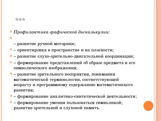  *** Профилактика графической дискалькулии:  –  развитие ручной моторики; –  ориентировка в пространстве и на плоскости; –  развитие слухо-зрительно-двигательной координации; –  формирование представлений об образе предмета и его символического изображения; –  развитие зрительного восприятия, понимания математической терминологии, соответствующей возрасту и программному содержанию математического развития; –  формирование аналитико-синтетической деятельности; –  формирование умения пользоваться символикой; развитие зрительной и слуховой память. 