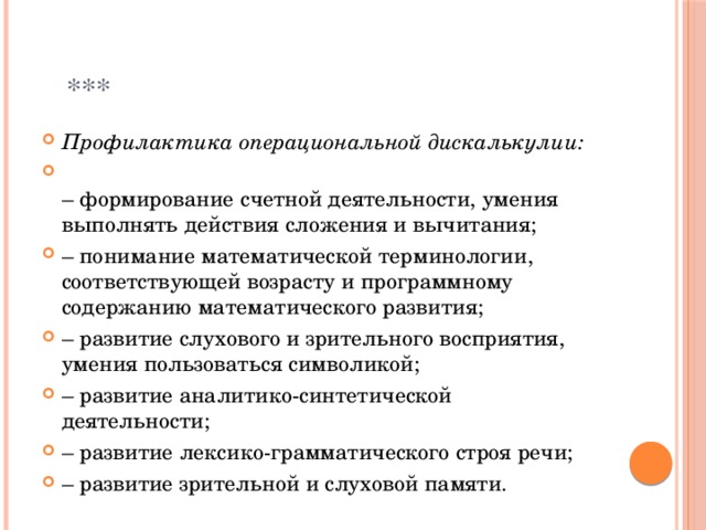  *** Профилактика операциональной дискалькулии:  –  формирование счетной деятельности, умения выполнять действия сложения и вычитания; –  понимание математической терминологии, соответствующей возрасту и программному содержанию математического развития; –  развитие слухового и зрительного восприятия, умения пользоваться символикой; –  развитие аналитико-синтетической деятельности; –  развитие лексико-грамматического строя речи; –  развитие зрительной и слуховой памяти. 