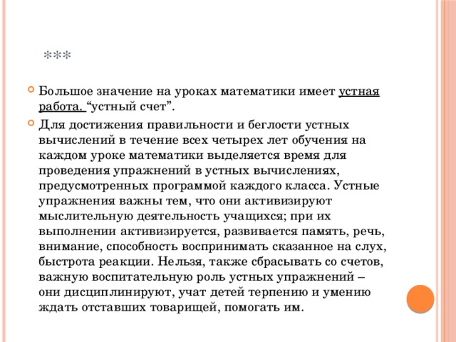  *** Большое значение на уроках математики имеет устная работа. “устный счет”. Для достижения правильности и беглости устных вычислений в течение всех четырех лет обучения на каждом уроке математики выделяется время для проведения упражнений в устных вычислениях, предусмотренных программой каждого класса. Устные упражнения важны тем, что они активизируют мыслительную деятельность учащихся; при их выполнении активизируется, развивается память, речь, внимание, способность воспринимать сказанное на слух, быстрота реакции. Нельзя, также сбрасывать со счетов, важную воспитательную роль устных упражнений – они дисциплинируют, учат детей терпению и умению ждать отставших товарищей, помогать им. 