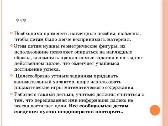  *** Необходимо применять наглядные пособия, шаблоны, чтобы детям было легче воспринимать материал. Этим детям нужны геометрические фигуры, их использование позволяет опираться на наглядные образы, выполнять предлагаемые задания в наглядно-действенном плане, что облегчает учащимся достижение успеха.  Целесообразно устным заданиям придавать занимательный характер, шире использовать дидактические игры математического содержания. Работая с такими детьми, учителя должны считаться с тем, что передаваемая ими информация далеко не всегда достигает цели. Все сообщаемые детям сведения нужно неоднократно повторять. 