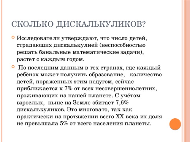 Сколько дискалькуликов? Исследователи утверждают, что число детей, страдающих дискалькулией (неспособностью решать банальные математические задачи), растет с каждым годом.  По последним данным в тех странах, где каждый ребёнок может получить образование, количество детей, пораженных этим недугом, сейчас приближается к 7% от всех несовершеннолетних, проживающих на нашей планете. С учётом взрослых, ныне на Земле обитает 7,6% дискалькуликов. Это многовато, так как практически на протяжении всего ХХ века их доля не превышала 5% от всего населения планеты. 
