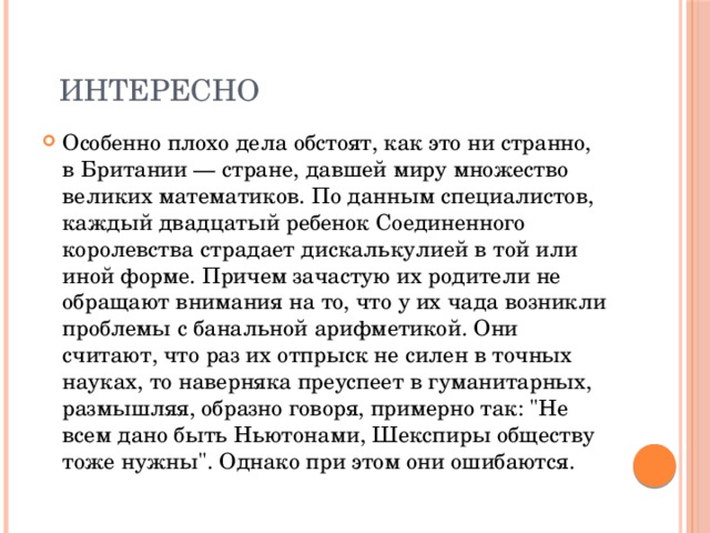  Интересно Особенно плохо дела обстоят, как это ни странно, в Британии — стране, давшей миру множество великих математиков. По данным специалистов, каждый двадцатый ребенок Соединенного королевства страдает дискалькулией в той или иной форме. Причем зачастую их родители не обращают внимания на то, что у их чада возникли проблемы с банальной арифметикой. Они считают, что раз их отпрыск не силен в точных науках, то наверняка преуспеет в гуманитарных, размышляя, образно говоря, примерно так: 