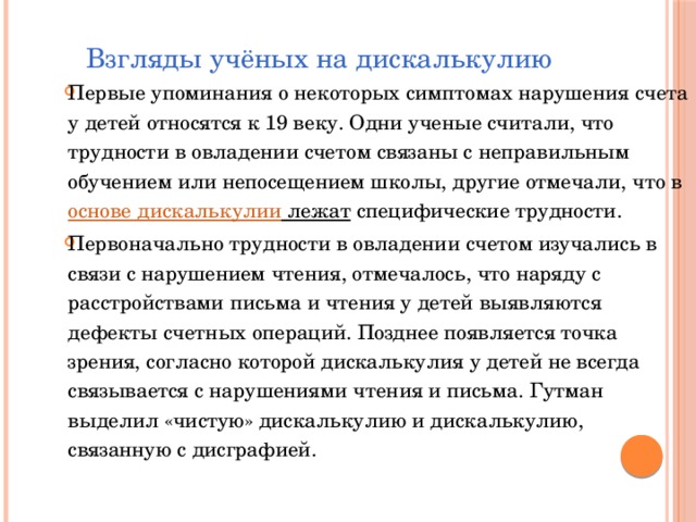  Взгляды учёных на дискалькулию Первые упоминания о некоторых симптомах нарушения счета у детей относятся к 19 веку. Одни ученые считали, что трудности в овладении счетом связаны с неправильным обучением или непосещением школы, другие отмечали, что в  основе дискалькулии лежат  специфические трудности. Первоначально трудности в овладении счетом изучались в связи с нарушением чтения, отмечалось, что наряду с расстройствами письма и чтения у детей выявляются дефекты счетных операций. Позднее появляется точка зрения, согласно которой дискалькулия у детей не всегда связывается с нарушениями чтения и письма. Гутман выделил «чистую» дискалькулию и дискалькулию, связанную с дисграфией.    