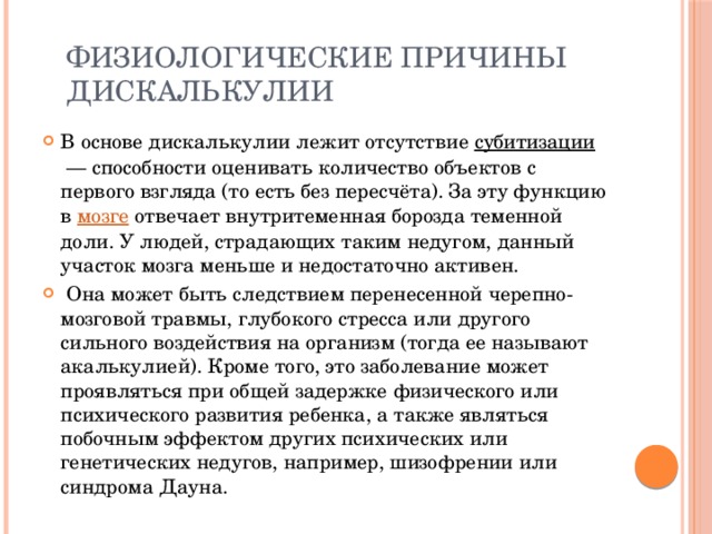  Физиологические причины  дискалькулии В основе дискалькулии лежит отсутствие  субитизации  — способности оценивать количество объектов с первого взгляда (то есть без пересчёта). За эту функцию в  мозге  отвечает внутритеменная борозда теменной доли. У людей, страдающих таким недугом, данный участок мозга меньше и недостаточно активен.  Она может быть следствием перенесенной черепно-мозговой травмы, глубокого стресса или другого сильного воздействия на организм (тогда ее называют акалькулией). Кроме того, это заболевание может проявляться при общей задержке физического или психического развития ребенка, а также являться побочным эффектом других психических или генетических недугов, например, шизофрении или синдрома Дауна. 