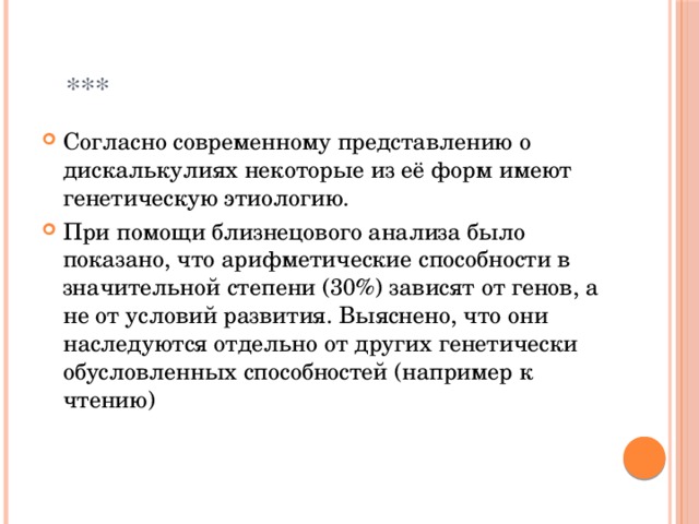  *** Согласно современному представлению о дискалькулиях некоторые из её форм имеют генетическую этиологию. При помощи близнецового анализа было показано, что арифметические способности в значительной степени (30%) зависят от генов, а не от условий развития. Выяснено, что они наследуются отдельно от других генетически обусловленных способностей (например к чтению) 
