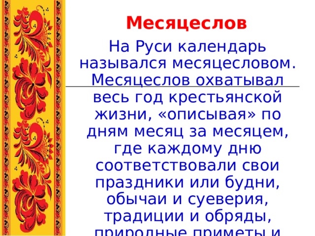 Месяцеслов На Руси календарь назывался месяцесловом. Месяцеслов охватывал весь год крестьянской жизни, «описывая» по дням месяц за месяцем, где каждому дню соответствовали свои праздники или будни, обычаи и суеверия, традиции и обряды, природные приметы и явлен ия .  