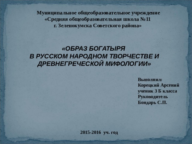 Муниципальное общеобразовательное учреждение «Средняя общеобразовательная школа №11 г. Зеленокумска Советского района» «ОБРАЗ БОГАТЫРЯ В РУССКОМ НАРОДНОМ ТВОРЧЕСТВЕ И ДРЕВНЕГРЕЧЕСКОЙ МИФОЛОГИИ» Выполнил: Корецкий Арсений ученик 3 Б класса Руководитель Бондарь С.П. 2015-2016 уч. год 