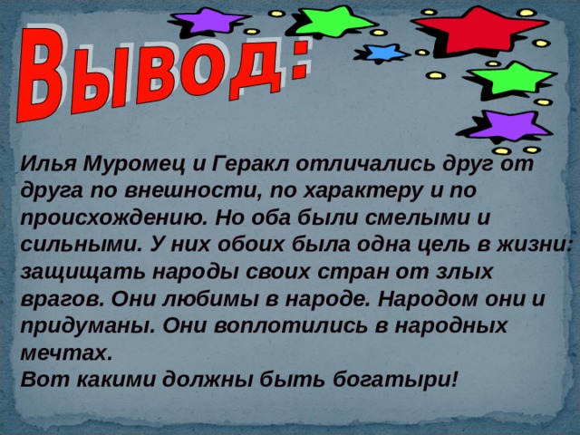 Илья Муромец и Геракл отличались друг от друга по внешности, по характеру и по происхождению. Но оба были смелыми и сильными. У них обоих была одна цель в жизни: защищать народы своих стран от злых врагов. Они любимы в народе. Народом они и придуманы. Они воплотились в народных мечтах. Вот какими должны быть богатыри!  