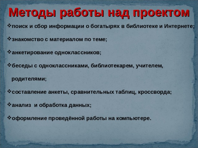 Методы работы над проектом поиск и сбор информации о богатырях в библиотеке и Интернете; знакомство с материалом по теме; анкетирование одноклассников; беседы с одноклассниками, библиотекарем, учителем,  родителями; составление анкеты, сравнительных таблиц, кроссворда; анализ и обработка данных; оформление проведённой работы на компьютере. 