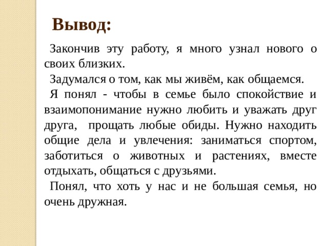 Вывод: Закончив эту работу, я много узнал нового о своих близких. Задумался о том, как мы живём, как общаемся. Я понял - чтобы в семье было спокойствие и взаимопонимание нужно любить и уважать друг друга, прощать любые обиды. Нужно находить общие дела и увлечения: заниматься спортом, заботиться о животных и растениях, вместе отдыхать, общаться с друзьями.  Понял, что хоть у нас и не большая семья, но очень дружная. 